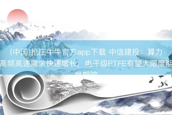 (中国)抢庄牛牛官方app下载 中信建投：算力等高频高速需求快速增长，电子级PTFE有望大限度期骗