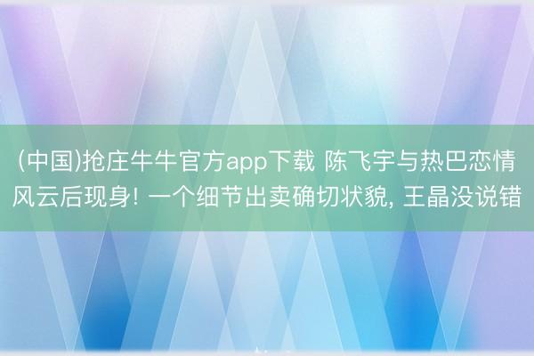 (中国)抢庄牛牛官方app下载 陈飞宇与热巴恋情风云后现身! 一个细节出卖确切状貌， 王晶没说错