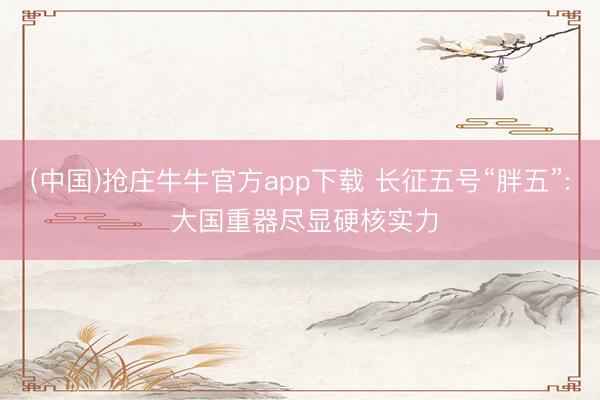 (中国)抢庄牛牛官方app下载 长征五号“胖五”: 大国重器尽显硬核实力