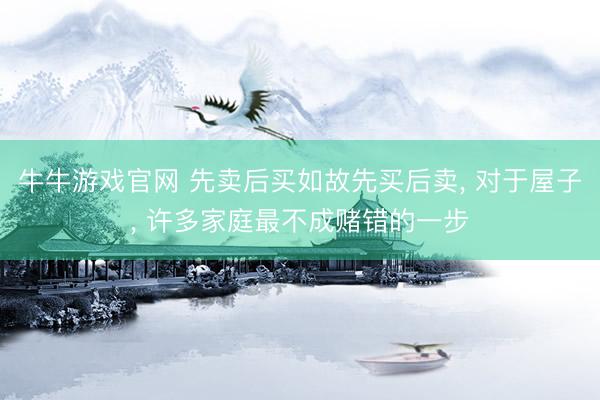 牛牛游戏官网 先卖后买如故先买后卖， 对于屋子， 许多家庭最不成赌错的一步