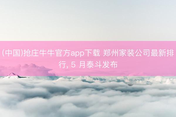 (中国)抢庄牛牛官方app下载 郑州家装公司最新排行, 5 月泰斗发布