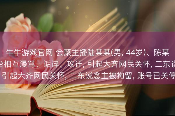 牛牛游戏官网 会聚主播陆某某(男， 44岁)、陈某(女， 57岁)在短视频平台相互漫骂、诟谇、攻讦， 引起大齐网民关怀， 二东说念主被拘留， 账号已关停