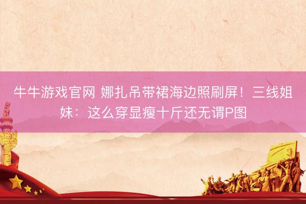 牛牛游戏官网 娜扎吊带裙海边照刷屏！三线姐妹：这么穿显瘦十斤还无谓P图