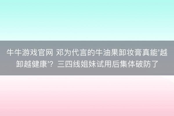 牛牛游戏官网 邓为代言的牛油果卸妆膏真能'越卸越健康'？三四线姐妹试用后集体破防了
