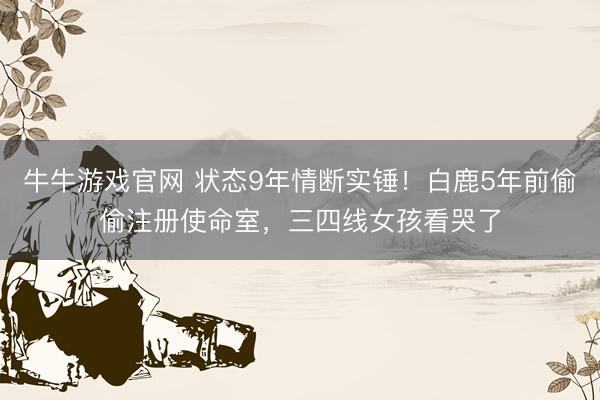 牛牛游戏官网 状态9年情断实锤!白鹿5年前偷偷注册使命室,三四线女孩看哭了