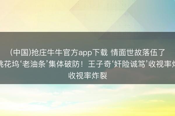 (中国)抢庄牛牛官方app下载 情面世故落伍了？桃花坞‘老油条’集体破防！王子奇‘奸险诚笃’收视率炸裂