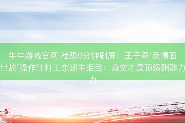 牛牛游戏官网 社恐9分钟刷屏！王子奇‘反情面世故’操作让打工东谈主泪目：真实才是顶级酬酢力