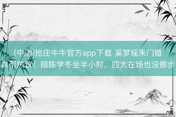 (中国)抢庄牛牛官方app下载 奚梦瑶朱门婚典引热议!陪陈学冬坐半小时,四太在场也没挪步