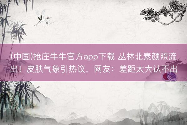 (中国)抢庄牛牛官方app下载 丛林北素颜照流出！皮肤气象引热议，网友：差距太大认不出