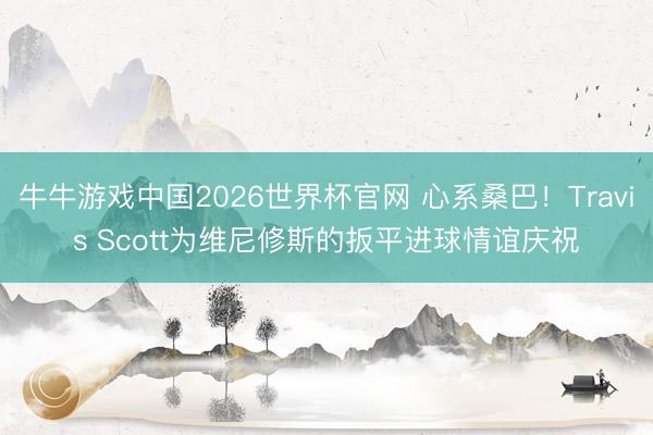牛牛游戏中国2026世界杯官网 心系桑巴！Travis Scott为维尼修斯的扳平进球情谊庆祝