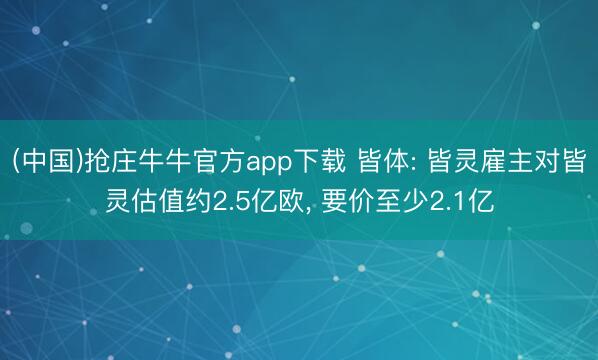 (中国)抢庄牛牛官方app下载 皆体: 皆灵雇主对皆灵估值约2.5亿欧， 要价至少2.1亿