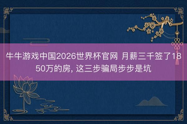 牛牛游戏中国2026世界杯官网 月薪三千签了1850万的房， 这三步骗局步步是坑