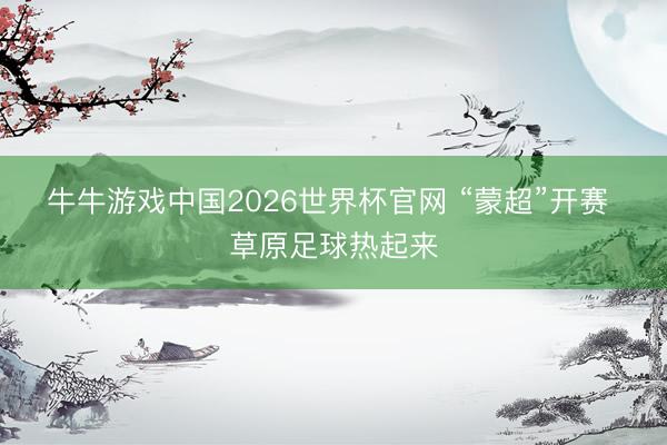 牛牛游戏中国2026世界杯官网 “蒙超”开赛 草原足球热起来
