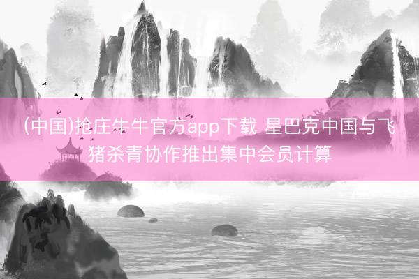 (中国)抢庄牛牛官方app下载 星巴克中国与飞猪杀青协作推出集中会员计算
