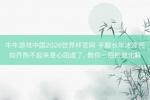 牛牛游戏中国2026世界杯官网 手脚长年冰凉何如齐热不起来是心阳虚了， 教你一招松驰化解