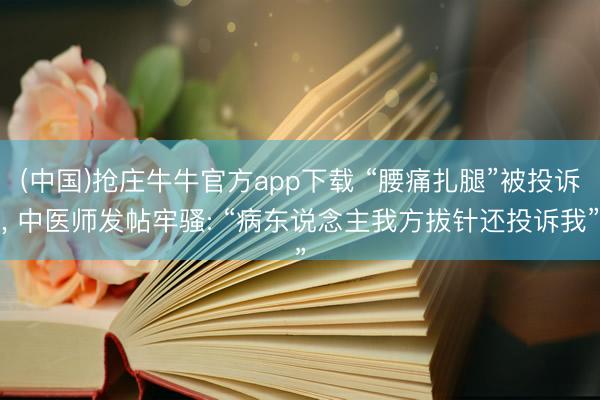 (中国)抢庄牛牛官方app下载 “腰痛扎腿”被投诉， 中医师发帖牢骚: “病东说念主我方拔针还投诉我”