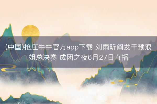 (中国)抢庄牛牛官方app下载 刘雨昕阐发干预浪姐总决赛 成团之夜6月27日直播