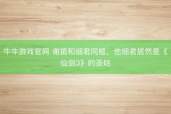 牛牛游戏官网 谢苗和细君同框，他细君居然是《仙剑3》的圣姑