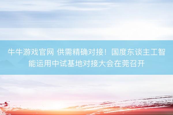 牛牛游戏官网 供需精确对接！国度东谈主工智能运用中试基地对接大会在莞召开