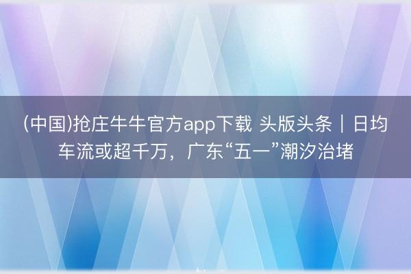 (中国)抢庄牛牛官方app下载 头版头条｜日均车流或超千万，广东“五一”潮汐治堵