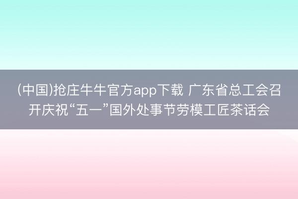 (中国)抢庄牛牛官方app下载 广东省总工会召开庆祝“五一”国外处事节劳模工匠茶话会