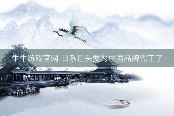 牛牛游戏官网 日系巨头要为中国品牌代工了