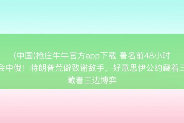 (中国)抢庄牛牛官方app下载 署名前48小时伊朗密会中俄！特朗普荒僻致谢敌手，好意思伊公约藏着三边博弈