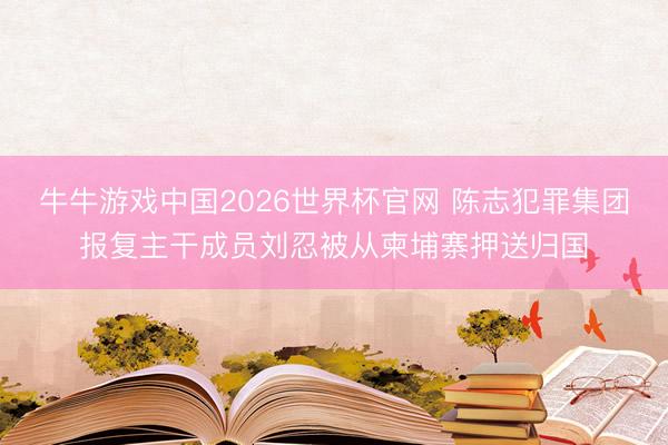 牛牛游戏中国2026世界杯官网 陈志犯罪集团报复主干成员刘忍被从柬埔寨押送归国
