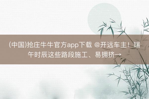 (中国)抢庄牛牛官方app下载 @开远车主！端午时辰这些路段施工、易拥挤→