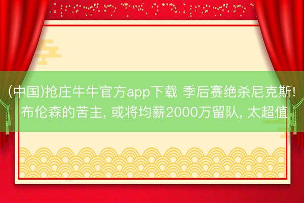 (中国)抢庄牛牛官方app下载 季后赛绝杀尼克斯! 布伦森的苦主， 或将均薪2000万留队， 太超值
