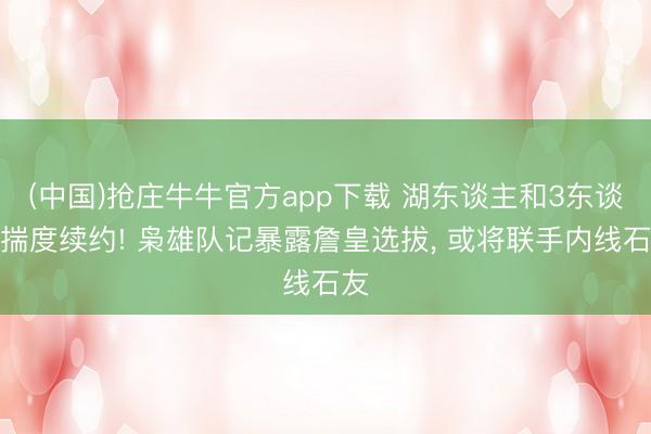 (中国)抢庄牛牛官方app下载 湖东谈主和3东谈主揣度续约! 枭雄队记暴露詹皇选拔， 或将联手内线石友