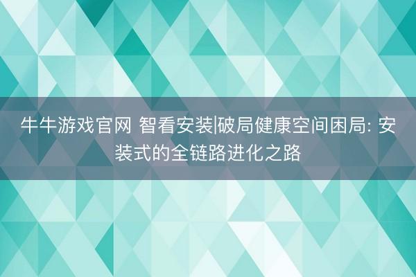 牛牛游戏官网 智看安装|破局健康空间困局: 安装式的全链路进化之路
