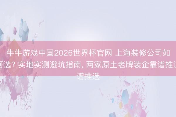 牛牛游戏中国2026世界杯官网 上海装修公司如何选? 实地实测避坑指南， 两家原土老牌装企靠谱推选
